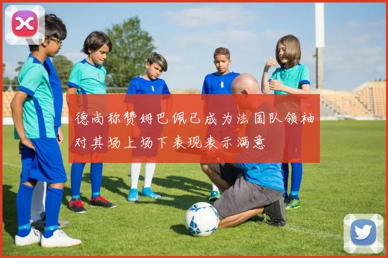 德尚称赞姆巴佩已成为法国队领袖对其场上场下表现表示满意
