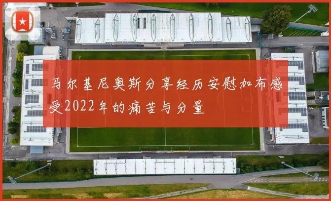 马尔基尼奥斯分享经历安慰加布感受2022年的痛苦与分量