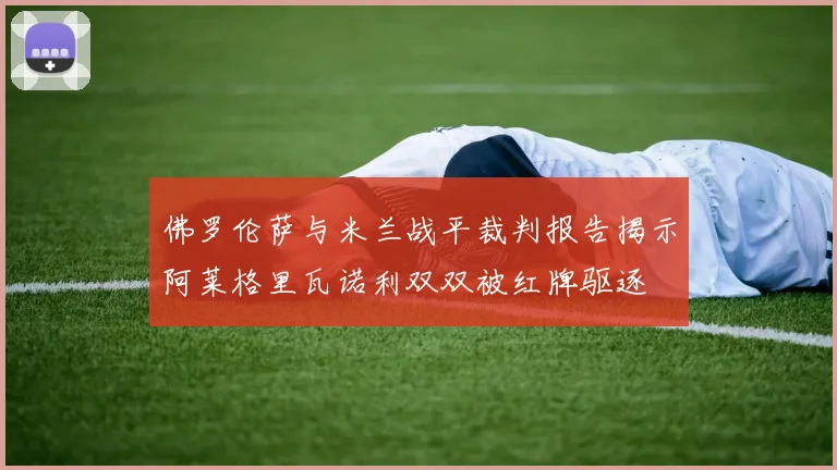 佛罗伦萨与米兰战平裁判报告揭示阿莱格里瓦诺利双双被红牌驱逐