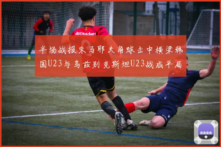 半场战报朱马耶夫角球击中横梁韩国U23与乌兹别克斯坦U23战成平局
