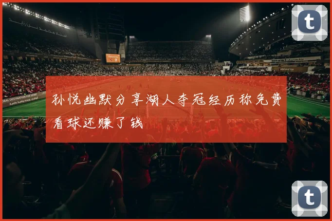 孙悦幽默分享湖人夺冠经历称免费看球还赚了钱
