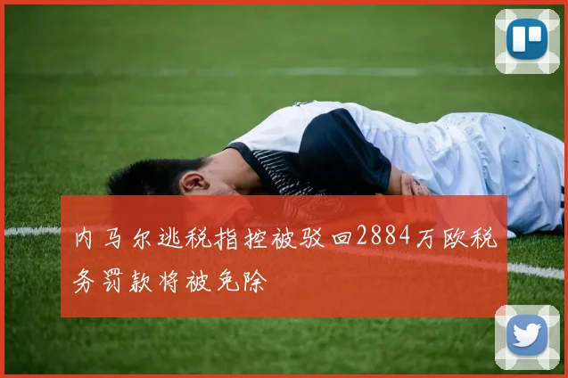 内马尔逃税指控被驳回2884万欧税务罚款将被免除