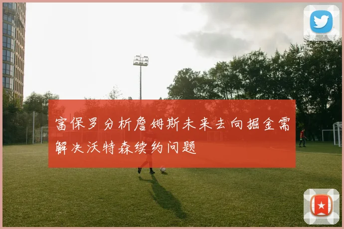 富保罗分析詹姆斯未来去向掘金需解决沃特森续约问题