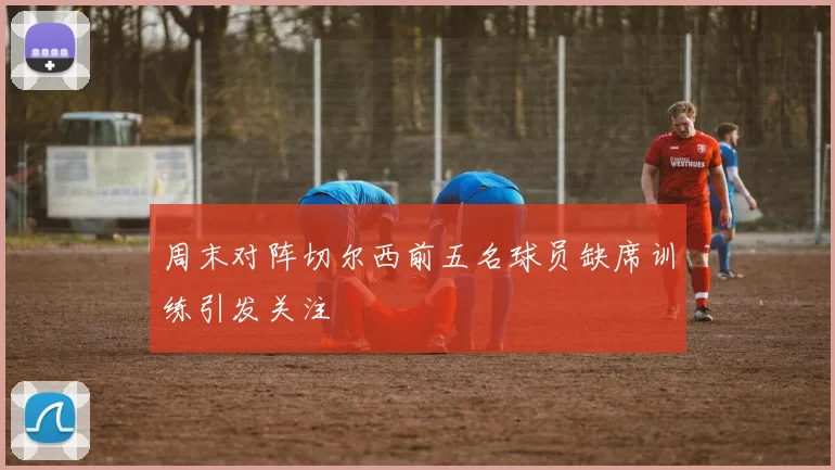 周末对阵切尔西前五名球员缺席训练引发关注