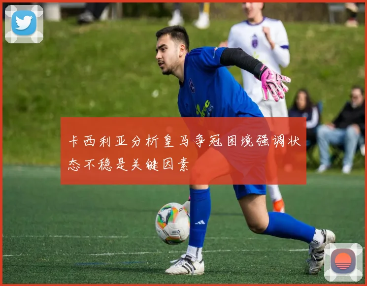 卡西利亚分析皇马争冠困境强调状态不稳是关键因素