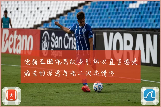 德赫亚晒佩恩纹身引热议直言感受痛苦的深意与老二次元情怀