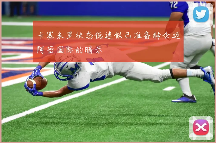 卡塞米罗状态低迷似已准备转会迈阿密国际的暗示