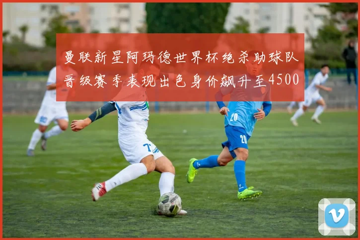 曼联新星阿玛德世界杯绝杀助球队晋级赛季表现出色身价飙升至4500万欧