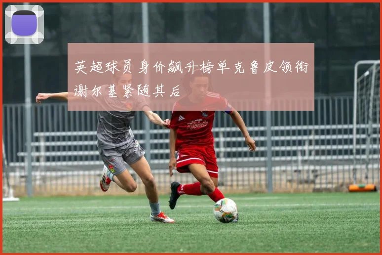 英超球员身价飙升榜单克鲁皮领衔谢尔基紧随其后