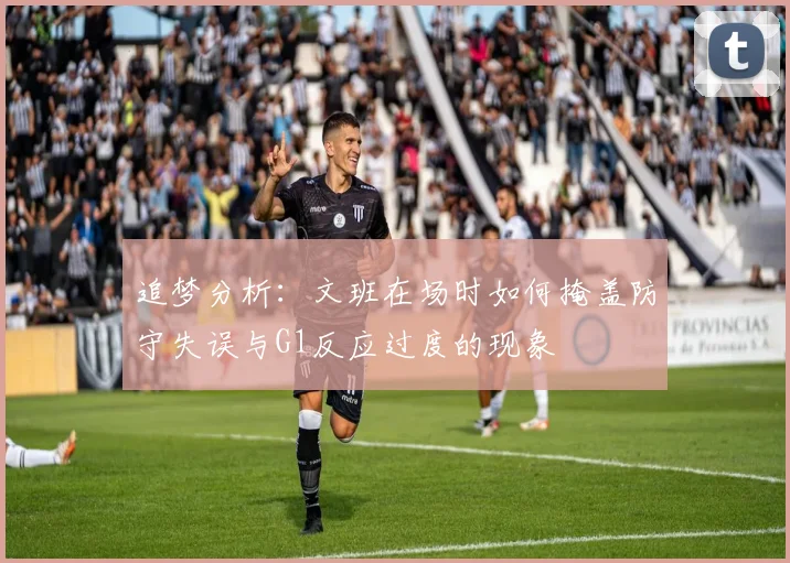 追梦分析：文班在场时如何掩盖防守失误与G1反应过度的现象