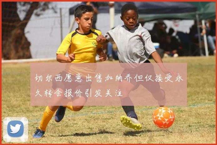 切尔西愿意出售加纳乔但仅接受永久转会报价引发关注
