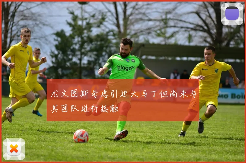 尤文图斯考虑引进大马丁但尚未与其团队进行接触