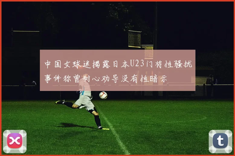 中国女球迷揭露日本U23门将性骚扰事件称曾耐心劝导没有性暗示