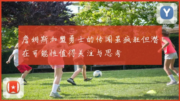 詹姆斯加盟勇士的传闻虽疯狂但潜在可能性值得关注与思考