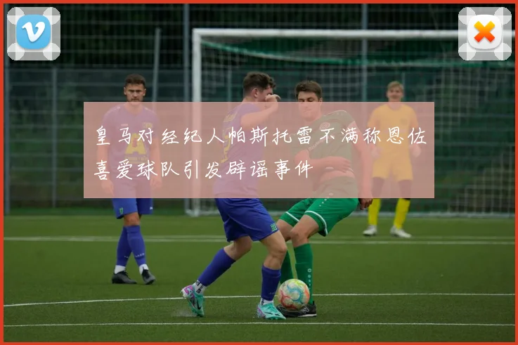 皇马对经纪人帕斯托雷不满称恩佐喜爱球队引发辟谣事件