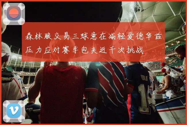森林狼交易三球意在减轻爱德华兹压力应对赛季包夹近千次挑战