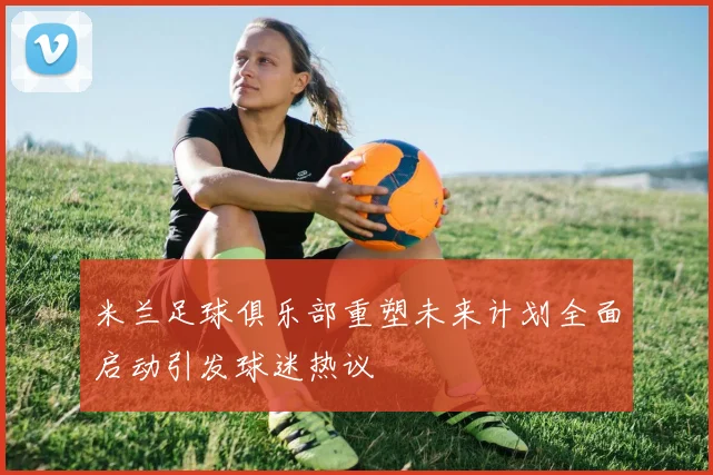 米兰足球俱乐部重塑未来计划全面启动引发球迷热议