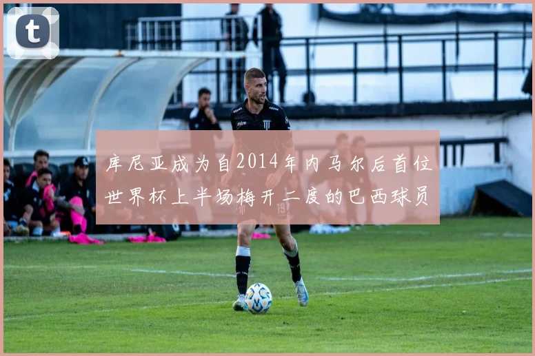 库尼亚成为自2014年内马尔后首位世界杯上半场梅开二度的巴西球员
