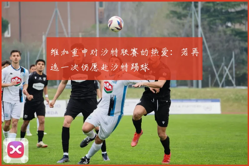 维加重申对沙特联赛的热爱：若再选一次仍愿赴沙特踢球
