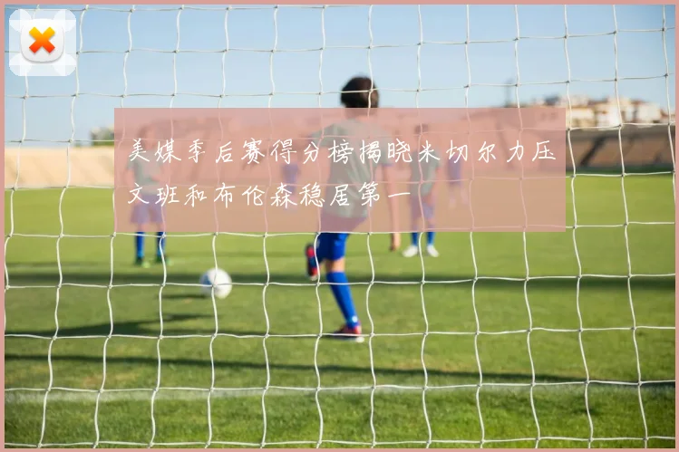 美媒季后赛得分榜揭晓米切尔力压文班和布伦森稳居第一