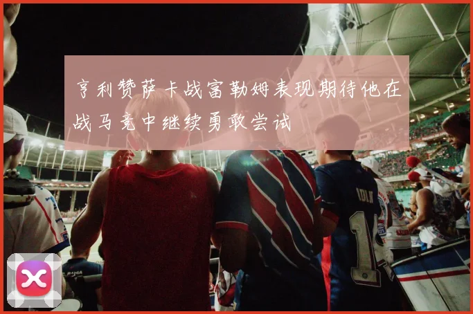 亨利赞萨卡战富勒姆表现期待他在战马竞中继续勇敢尝试
