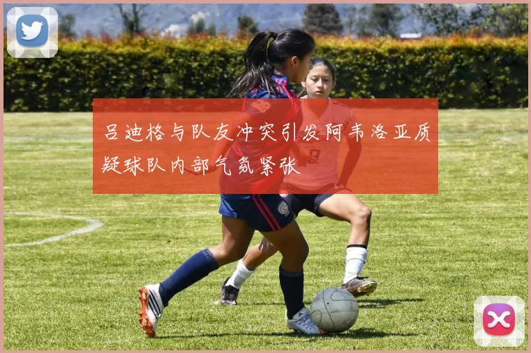 吕迪格与队友冲突引发阿韦洛亚质疑球队内部气氛紧张