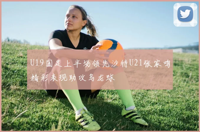 U19国足上半场领先沙特U21张家鸣精彩表现助攻乌龙球