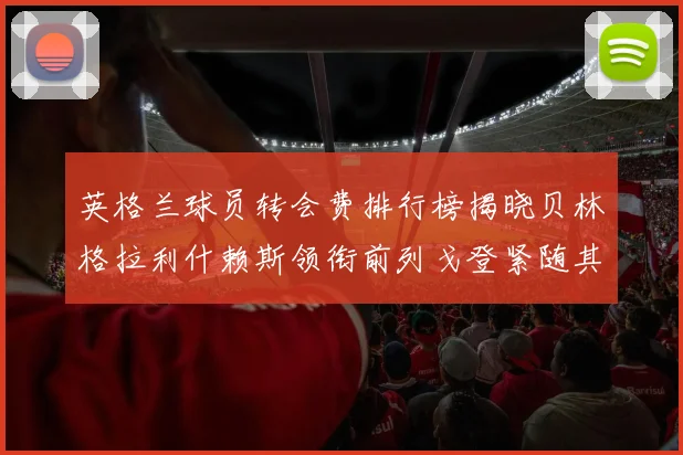 英格兰球员转会费排行榜揭晓贝林格拉利什赖斯领衔前列戈登紧随其后