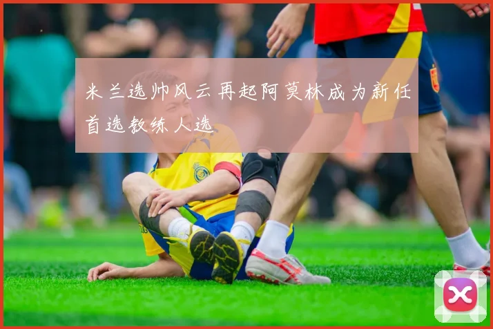 米兰选帅风云再起阿莫林成为新任首选教练人选