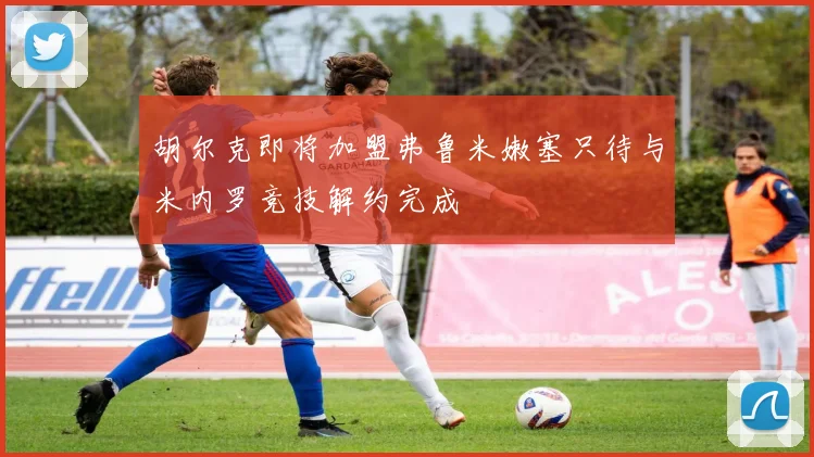 胡尔克即将加盟弗鲁米嫩塞只待与米内罗竞技解约完成